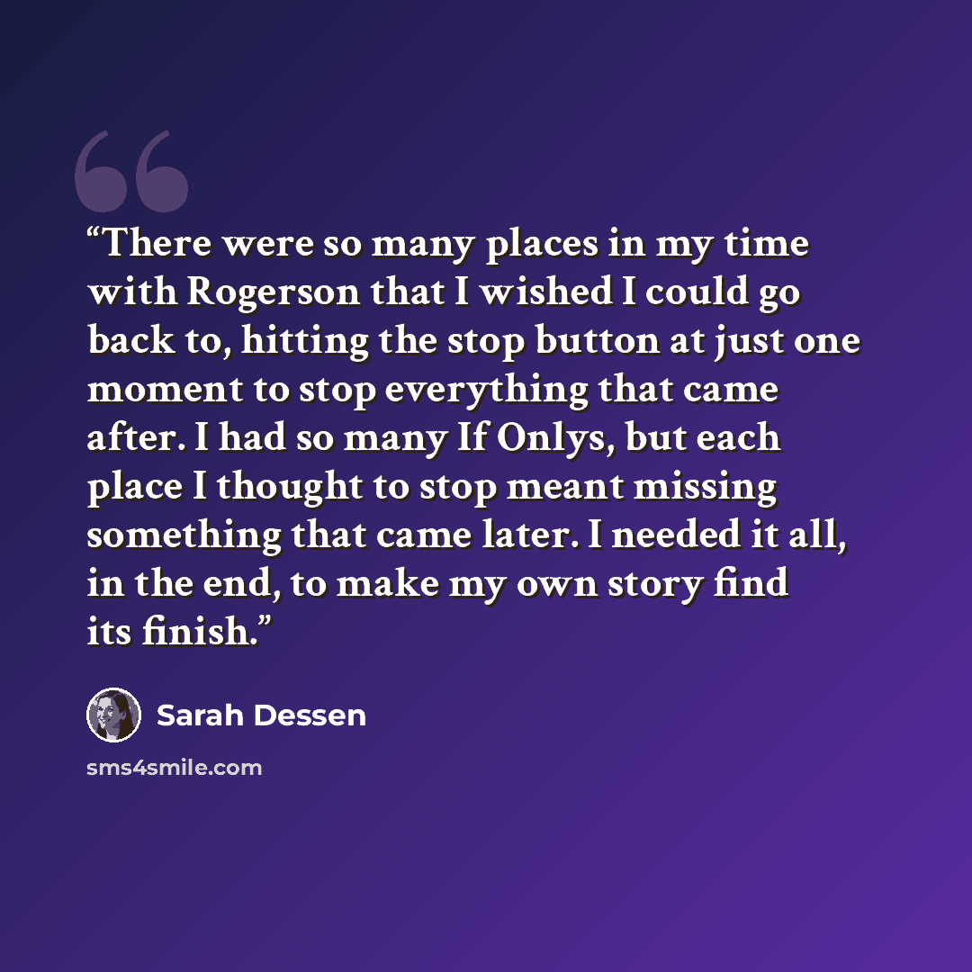 “There were so many places in my time with Rogerson that I wished I could go back to, hitting the stop button at just one moment to stop everything that came after. I had so many If Onlys, but each place I thought to stop meant missing something that came later. I needed it all, in the end, to make…” quote by Sarah Dessen