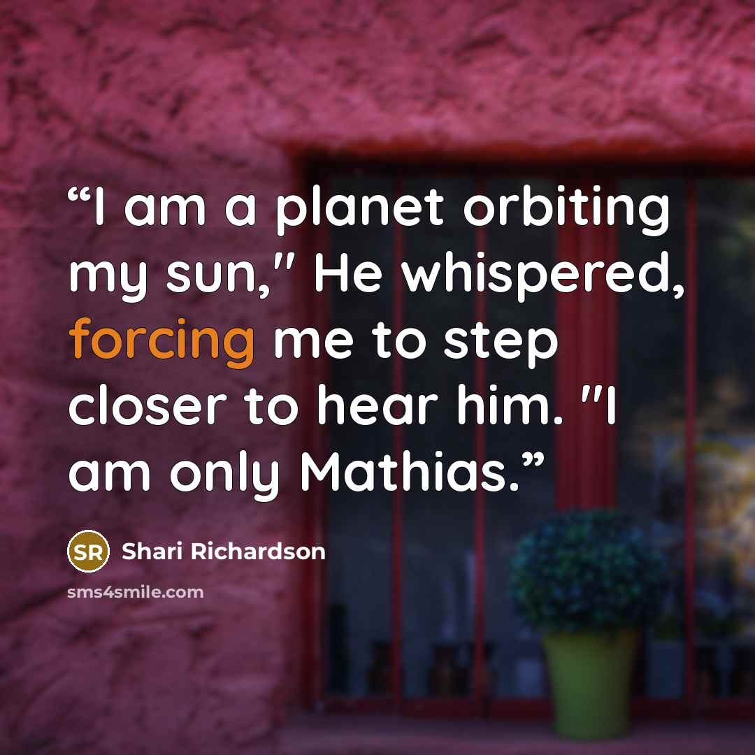 “I am a planet orbiting my sun," He whispered, forcing me to step closer to hear him. "I am only Mathias.” quote by Shari Richardson