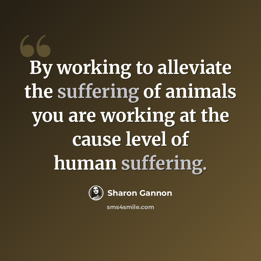 “By working to alleviate the suffering of animals you are working at the cause level of human suffering.” quote by Sharon Gannon