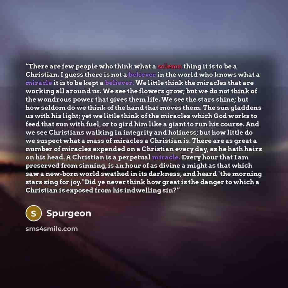 “There are few people who think what a solemn thing it is to be a Christian. I guess there is not a believer in the world who knows what a miracle it is to be kept a believer. We little think the miracles that are working all around us. We see the flowers grow; but we do not think of the wondrous…” quote by Spurgeon