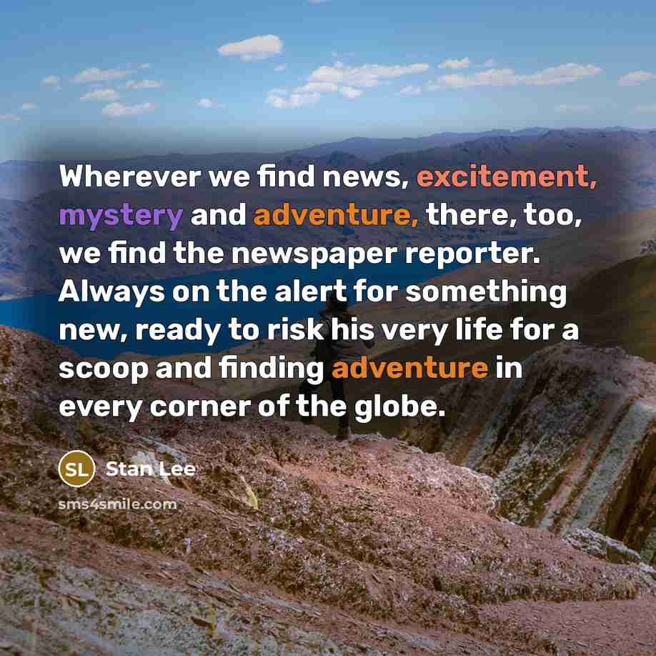 “Wherever we find news, excitement, mystery and adventure, there, too, we find the newspaper reporter. Always on the alert for something new, ready to risk his very life for a scoop and finding adventure in every corner of the globe.” quote by Stan Lee