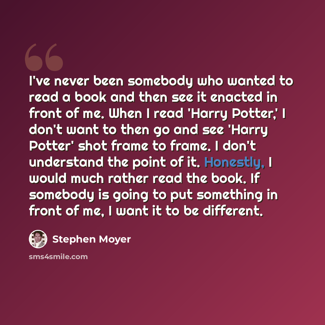 “I've never been somebody who wanted to read a book and then see it enacted in front of me. When I read 'Harry Potter,' I don't want to then go and see 'Harry Potter' shot frame to frame. I don't understand the point of it. Honestly, I would much rather read the book. If somebody is going to put…” quote by Stephen Moyer