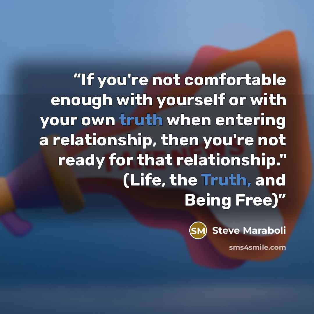 “If you're not comfortable enough with yourself or with your own truth when entering a relationship, then you're not ready for that relationship." (Life, the Truth, and Being Free)” quote by Steve Maraboli