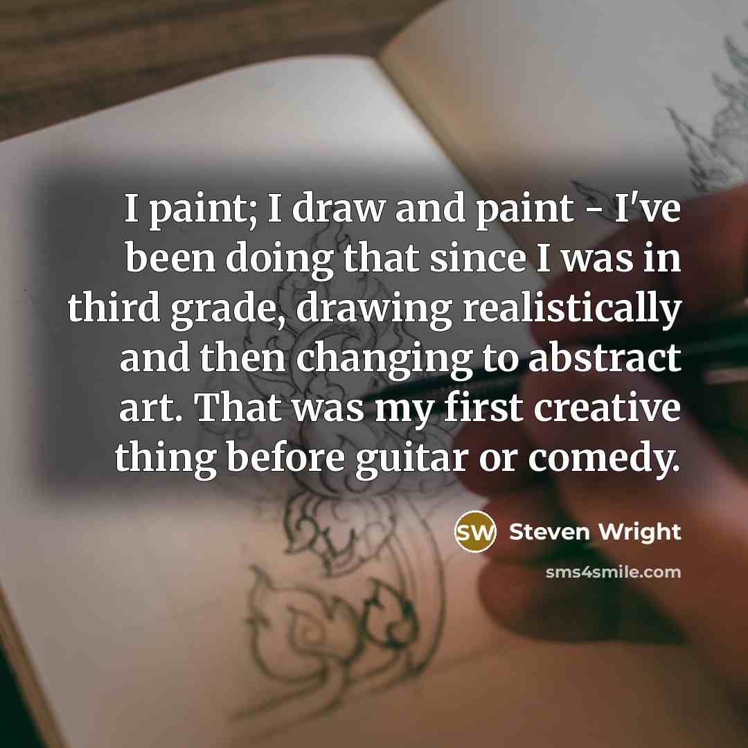 “I paint; I draw and paint - I've been doing that since I was in third grade, drawing realistically and then changing to abstract art. That was my first creative thing before guitar or comedy.” quote by Steven Wright