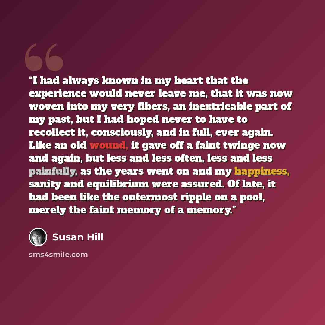 “I had always known in my heart that the experience would never leave me, that it was now woven into my very fibers, an inextricable part of my past, but I had hoped never to have to recollect it, consciously, and in full, ever again. Like an old wound, it gave off a faint twinge now and again, but…” quote by Susan Hill