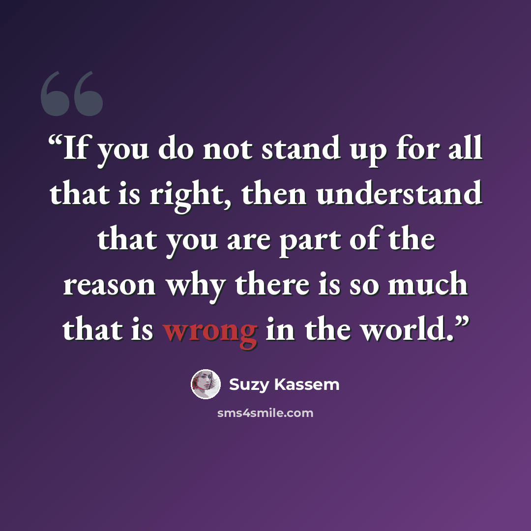 “If you do not stand up for all that is right, then understand that you are part of the reason why there is so much that is wrong in the world.” quote by Suzy Kassem
