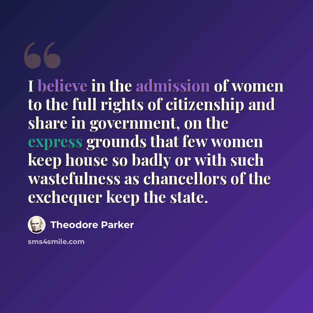 “I believe in the admission of women to the full rights of citizenship and share in government, on the express grounds that few women keep house so badly or with such wastefulness as chancellors of the exchequer keep the state.” quote by Theodore Parker