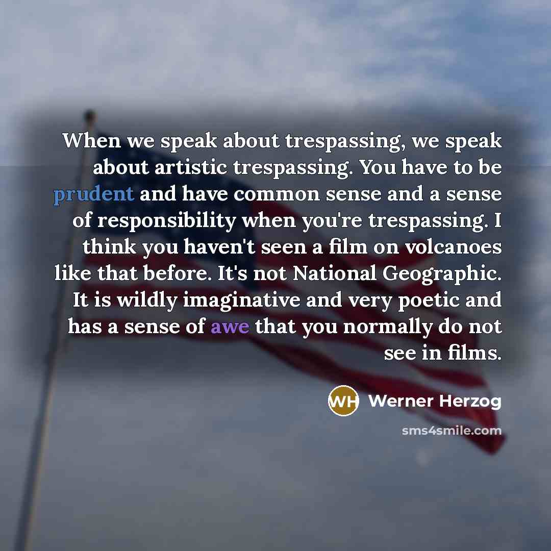 “When we speak about trespassing, we speak about artistic trespassing. You have to be prudent and have common sense and a sense of responsibility when you're trespassing. I think you haven't seen a film on volcanoes like that before. It's not National Geographic. It is wildly imaginative and very…” quote by Werner Herzog