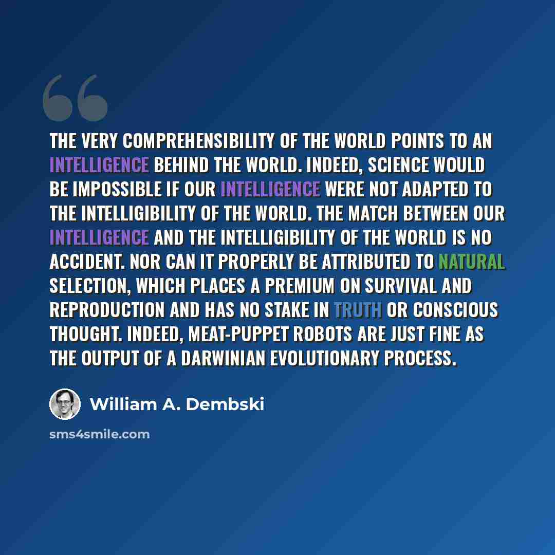 “The very comprehensibility of the world points to an intelligence behind the world. Indeed, science would be impossible if our intelligence were not adapted to the intelligibility of the world. The match between our intelligence and the intelligibility of the world is no accident. Nor can it…” quote by William A. Dembski