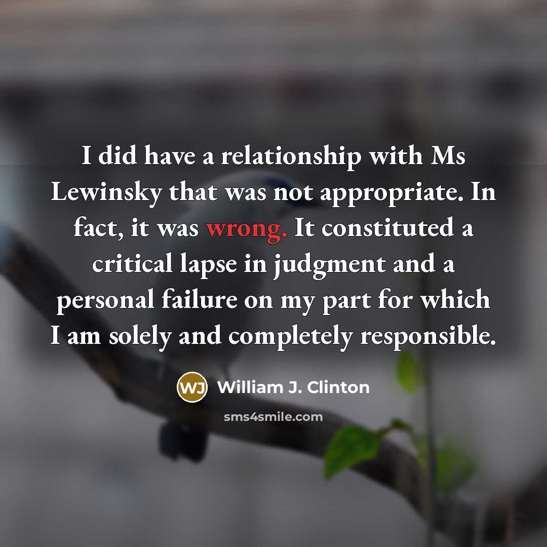 “I did have a relationship with Ms Lewinsky that was not appropriate. In fact, it was wrong. It constituted a critical lapse in judgment and a personal failure on my part for which I am solely and completely responsible.” quote by William J. Clinton