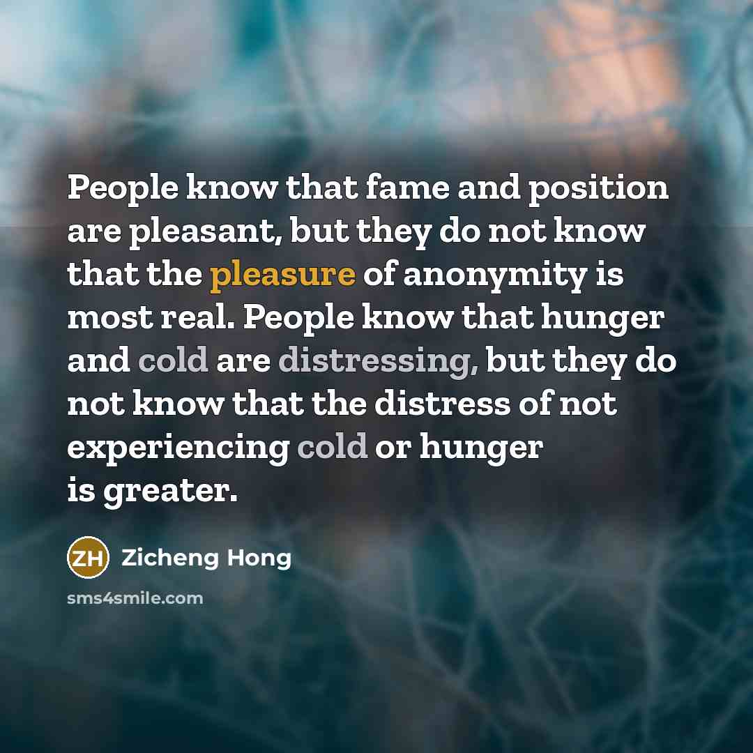 “People know that fame and position are pleasant, but they do not know that the pleasure of anonymity is most real. People know that hunger and cold are distressing, but they do not know that the distress of not experiencing cold or hunger is greater.” quote by Zicheng Hong