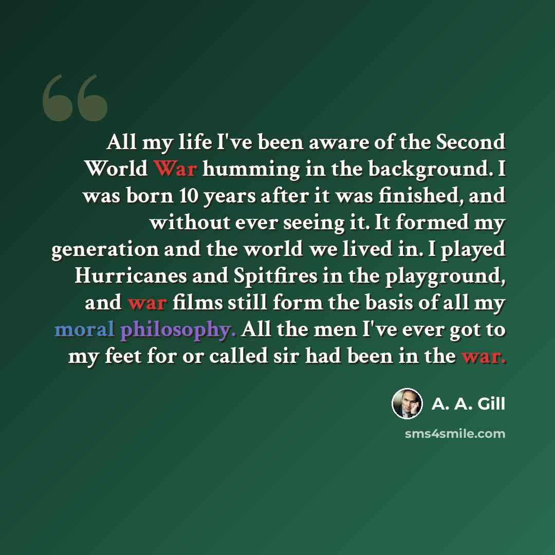 “All my life I've been aware of the Second World War humming in the background. I was born 10 years after it was finished, and without ever seeing it. It formed my generation and the world we lived in. I played Hurricanes and Spitfires in the playground, and war films still form the basis of all my…” quote by A. A. Gill