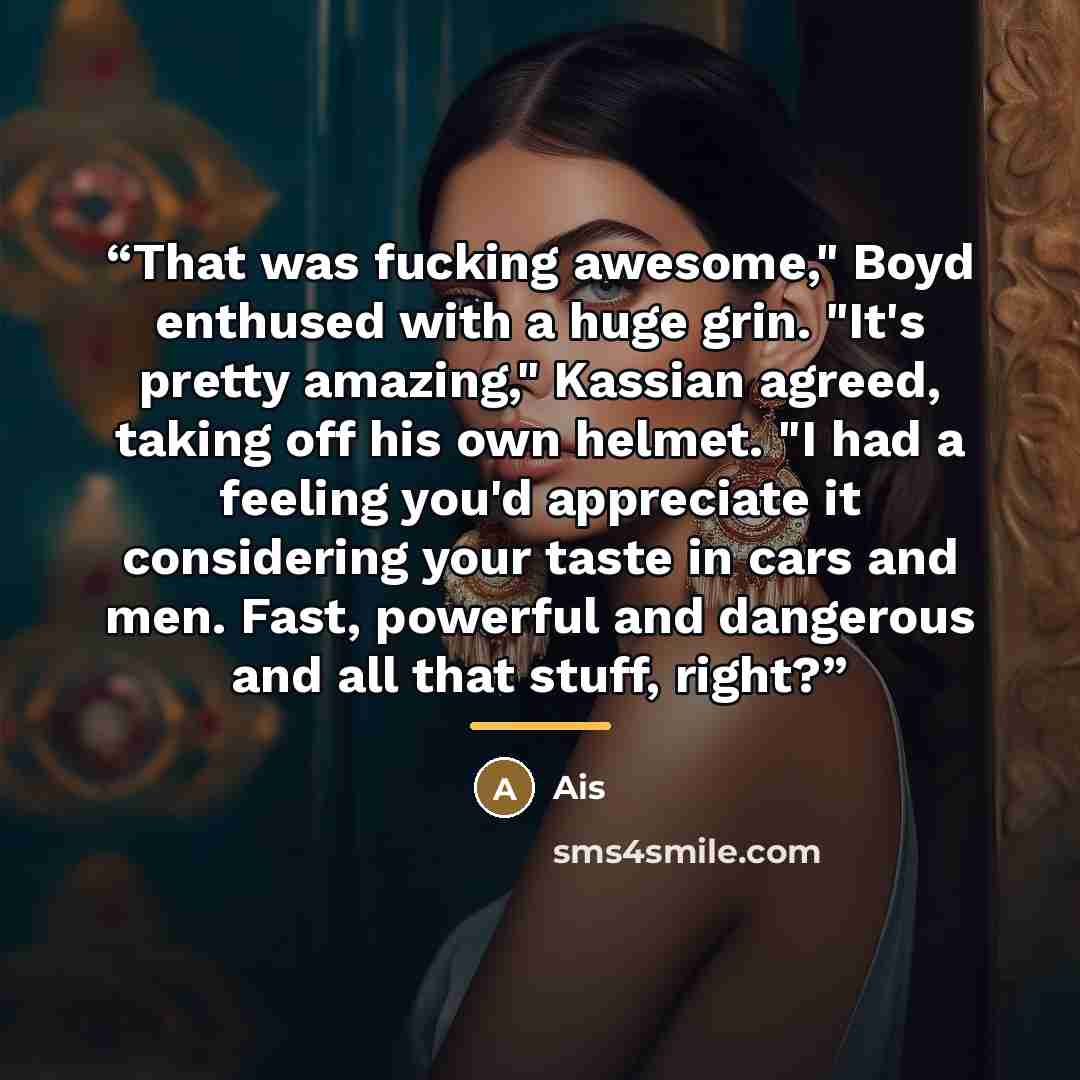 “That was fucking awesome," Boyd enthused with a huge grin. "It's pretty amazing," Kassian agreed, taking off his own helmet. "I had a feeling you'd appreciate it considering your taste in cars and men. Fast, powerful and dangerous and all that stuff, right?” quote by Ais