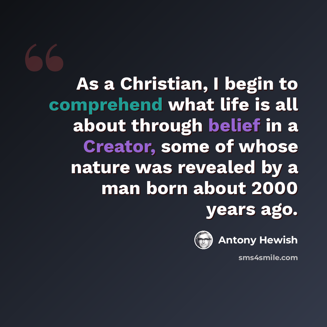 “As a Christian, I begin to comprehend what life is all about through belief in a Creator, some of whose nature was revealed by a man born about 2000 years ago.” quote by Antony Hewish