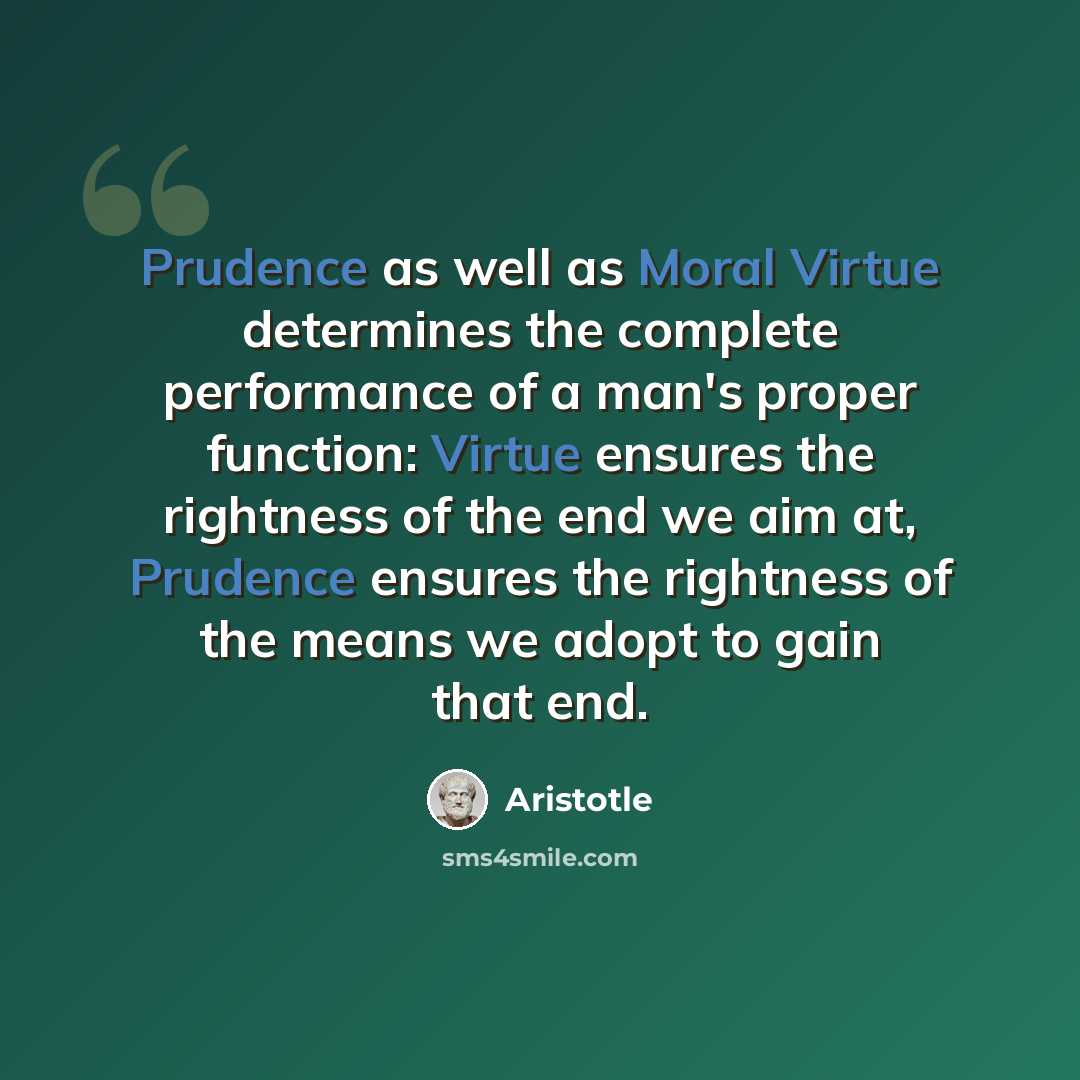 “Prudence as well as Moral Virtue determines the complete performance of a man's proper function: Virtue ensures the rightness of the end we aim at, Prudence ensures the rightness of the means we adopt to gain that end.” quote by Aristotle