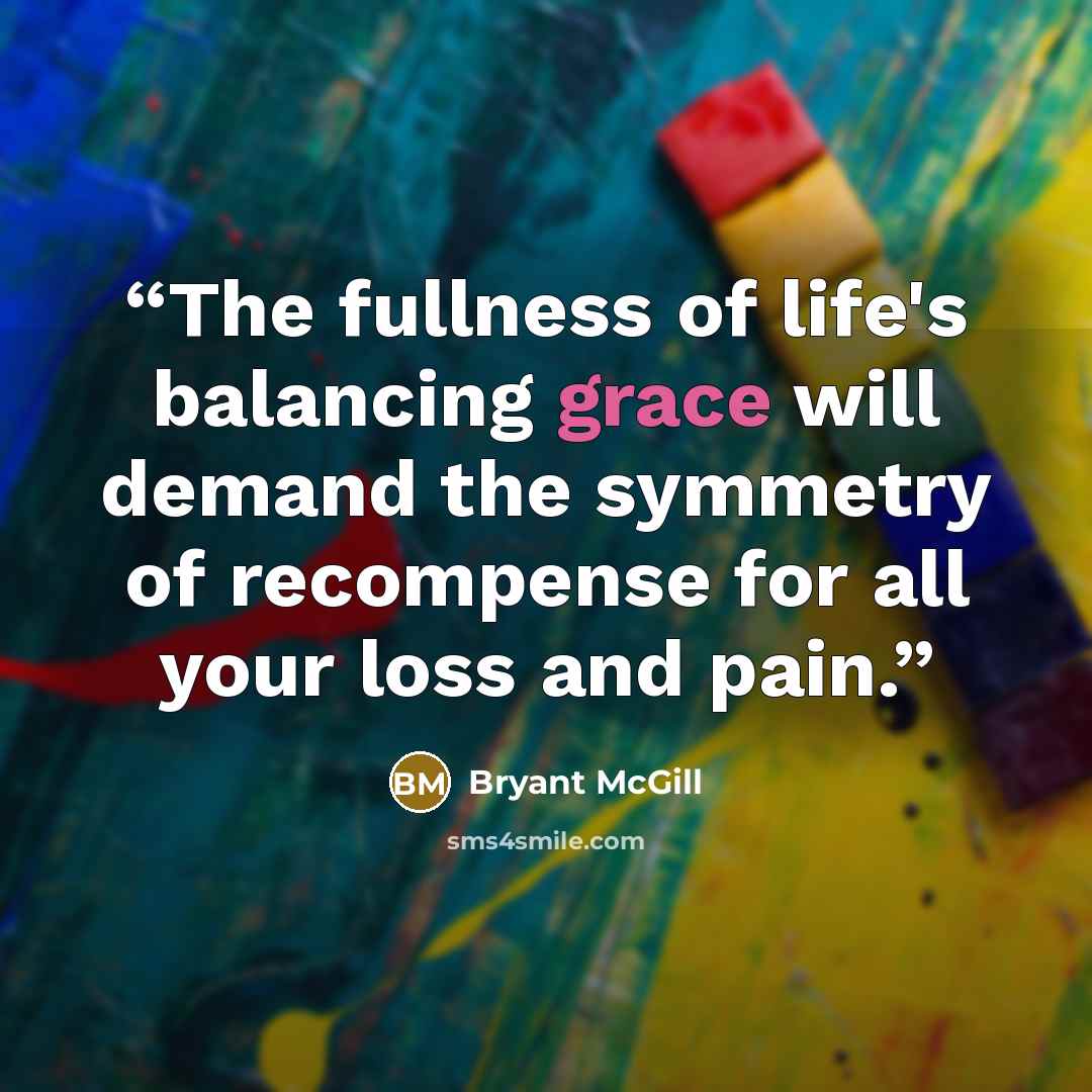“The fullness of life's balancing grace will demand the symmetry of recompense for all your loss and pain.” quote by Bryant McGill