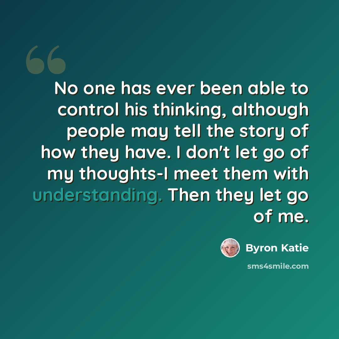 “No one has ever been able to control his thinking, although people may tell the story of how they have. I don't let go of my thoughts-I meet them with understanding. Then they let go of me.” quote by Byron Katie