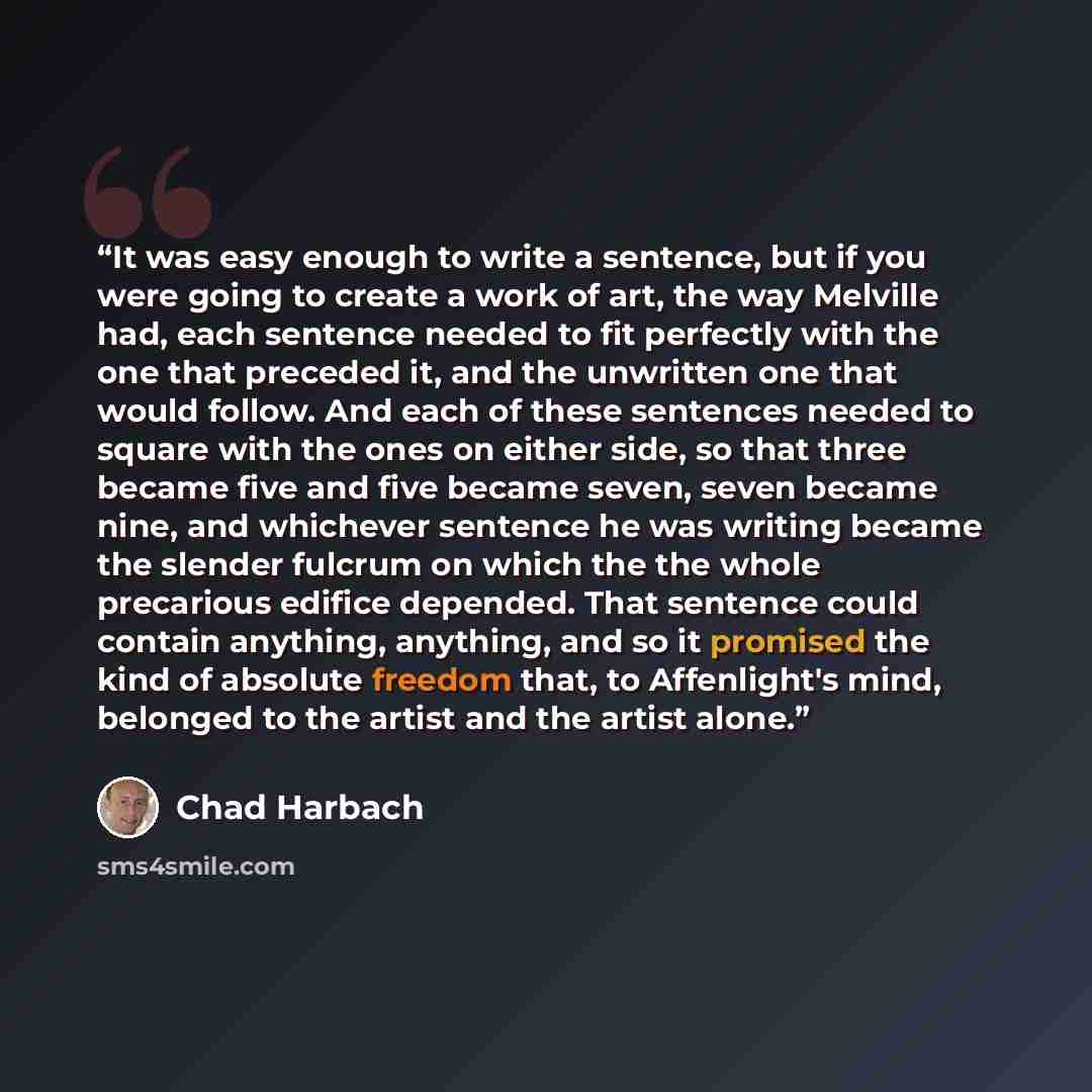 “It was easy enough to write a sentence, but if you were going to create a work of art, the way Melville had, each sentence needed to fit perfectly with the one that preceded it, and the unwritten one that would follow. And each of these sentences needed to square with the ones on either side, so…” quote by Chad Harbach