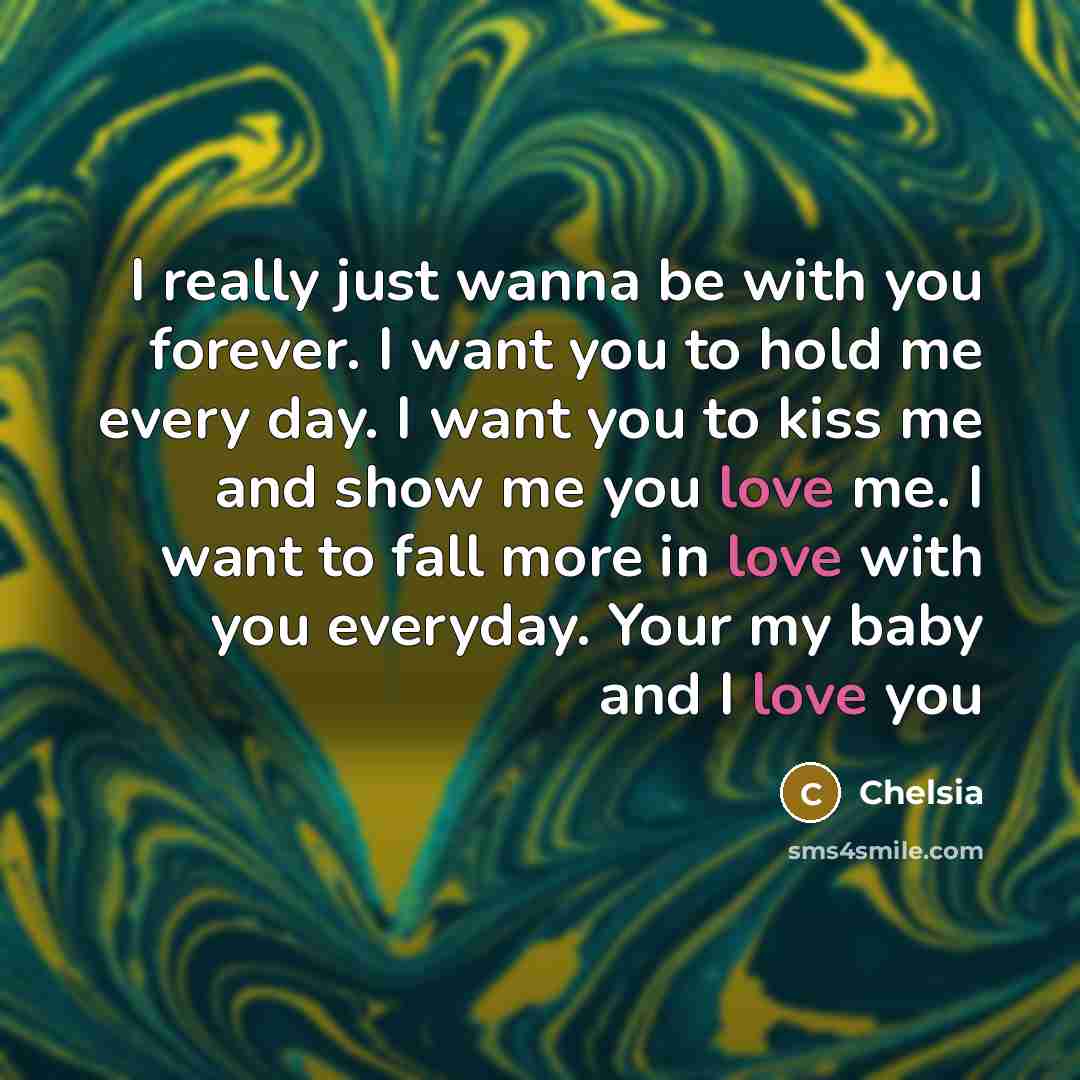 “I really just wanna be with you forever. I want you to hold me every day. I want you to kiss me and show me you love me. I want to fall more in love with you everyday. Your my baby and I love you” quote by Chelsia