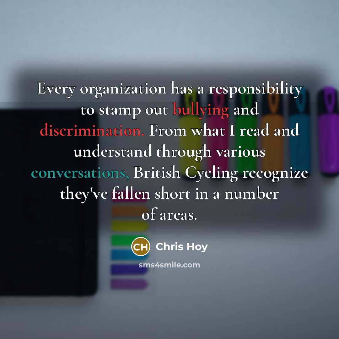 “Every organization has a responsibility to stamp out bullying and discrimination. From what I read and understand through various conversations, British Cycling recognize they've fallen short in a number of areas.” quote by Chris Hoy