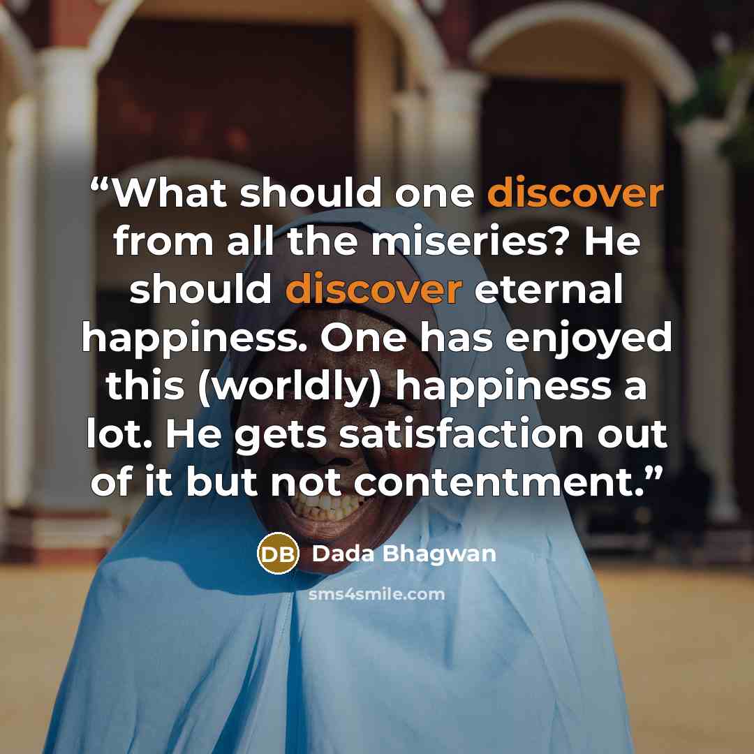 “What should one discover from all the miseries? He should discover eternal happiness. One has enjoyed this (worldly) happiness a lot. He gets satisfaction out of it but not contentment.” quote by Dada Bhagwan