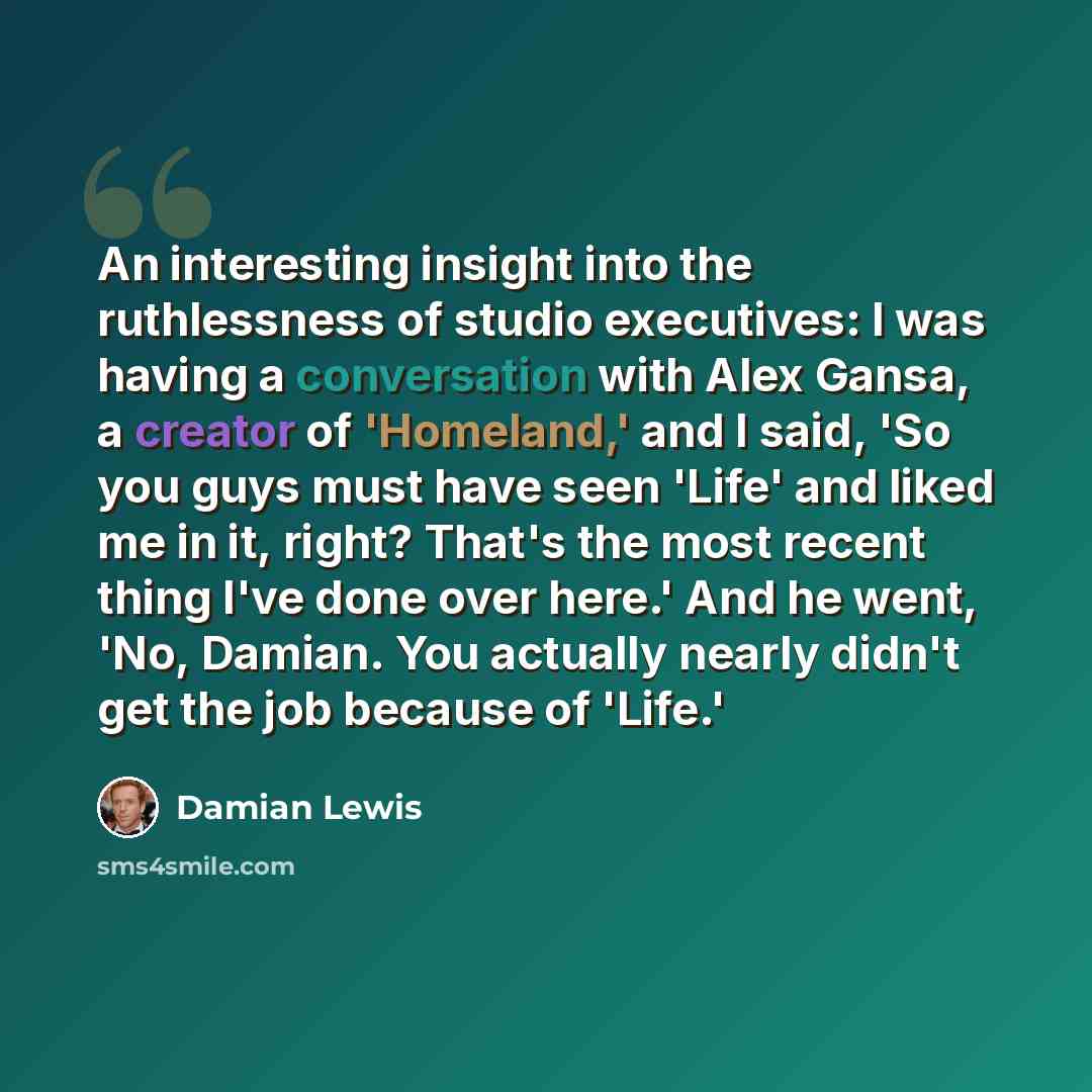 “An interesting insight into the ruthlessness of studio executives: I was having a conversation with Alex Gansa, a creator of 'Homeland,' and I said, 'So you guys must have seen 'Life' and liked me in it, right? That's the most recent thing I've done over here.' And he went, 'No, Damian. You…” quote by Damian Lewis