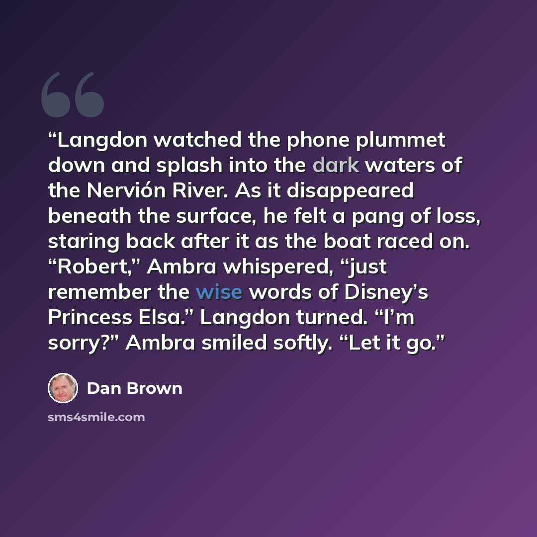 “Langdon watched the phone plummet down and splash into the dark waters of the Nervión River. As it disappeared beneath the surface, he felt a pang of loss, staring back after it as the boat raced on. “Robert,” Ambra whispered, “just remember the wise words of Disney’s Princess Elsa.” Langdon…” quote by Dan Brown