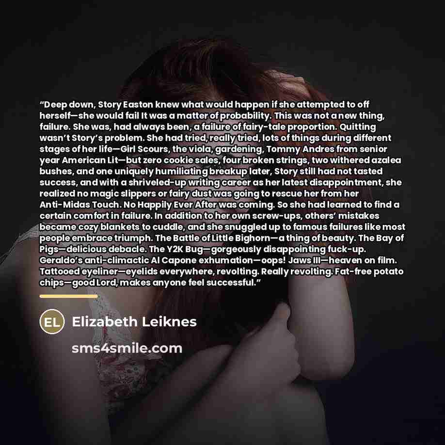 “Deep down, Story Easton knew what would happen if she attempted to off herself—she would fail It was a matter of probability. This was not a new thing, failure. She was, had always been, a failure of fairy-tale proportion. Quitting wasn’t Story’s problem. She had tried, really tried, lots of…” quote by Elizabeth Leiknes