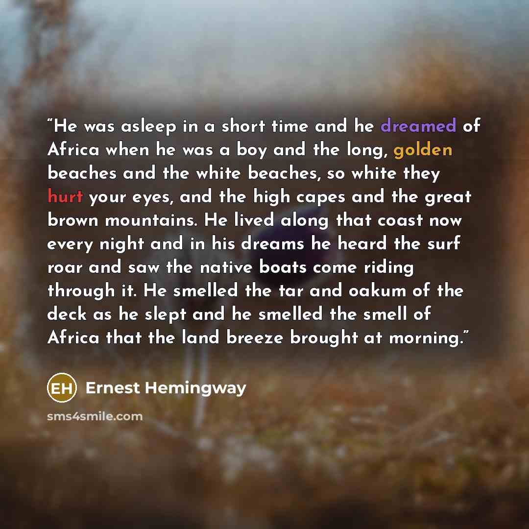 “He was asleep in a short time and he dreamed of Africa when he was a boy and the long, golden beaches and the white beaches, so white they hurt your eyes, and the high capes and the great brown mountains. He lived along that coast now every night and in his dreams he heard the surf roar and saw…” quote by Ernest Hemingway