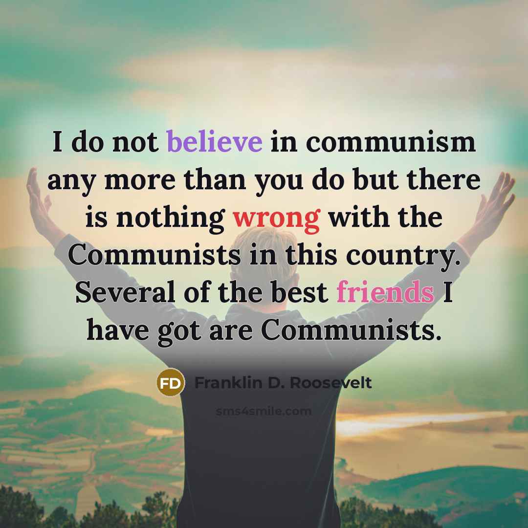 “I do not believe in communism any more than you do but there is nothing wrong with the Communists in this country. Several of the best friends I have got are Communists.” quote by Franklin D. Roosevelt