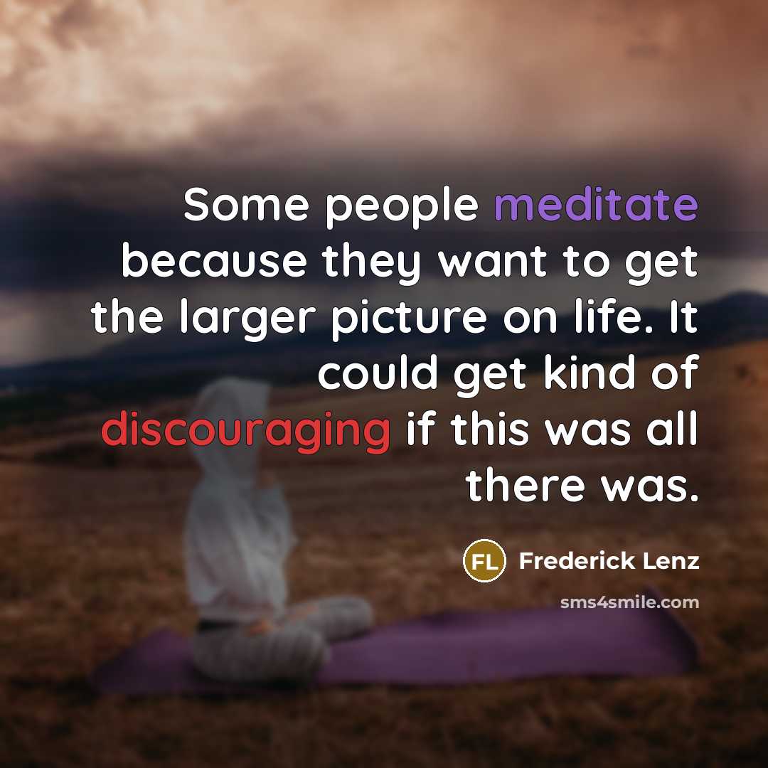 “Some people meditate because they want to get the larger picture on life. It could get kind of discouraging if this was all there was.” quote by Frederick Lenz