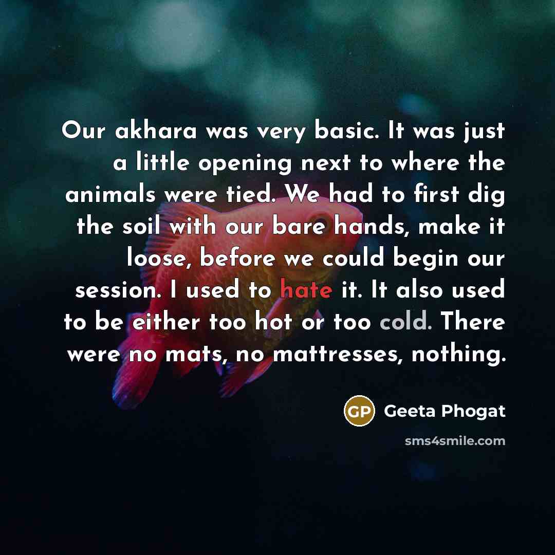 “Our akhara was very basic. It was just a little opening next to where the animals were tied. We had to first dig the soil with our bare hands, make it loose, before we could begin our session. I used to hate it. It also used to be either too hot or too cold. There were no mats, no mattresses…” quote by Geeta Phogat