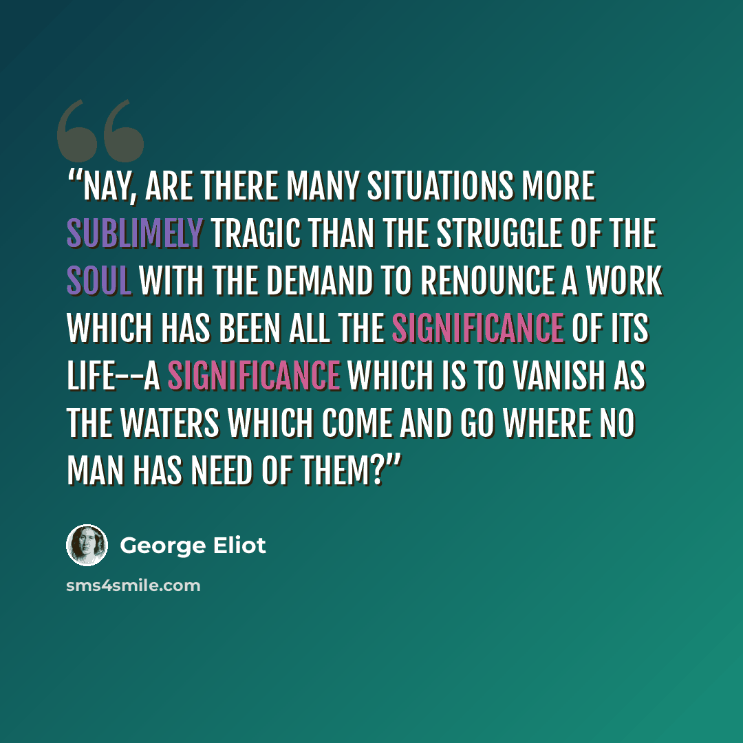 “Nay, are there many situations more sublimely tragic than the struggle of the soul with the demand to renounce a work which has been all the significance of its life--a significance which is to vanish as the waters which come and go where no man has need of them?” quote by George Eliot