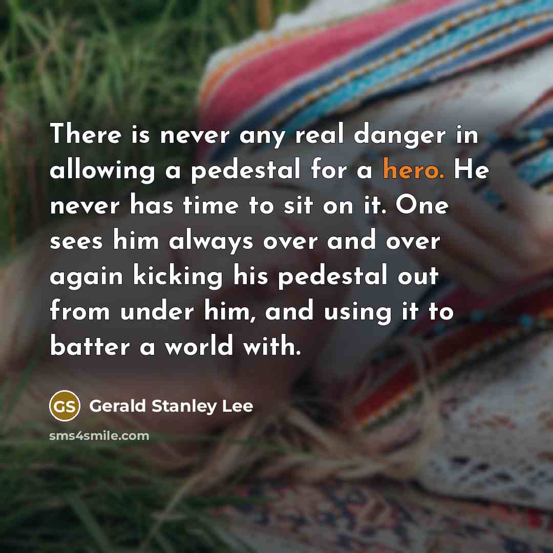 “There is never any real danger in allowing a pedestal for a hero. He never has time to sit on it. One sees him always over and over again kicking his pedestal out from under him, and using it to batter a world with.” quote by Gerald Stanley Lee