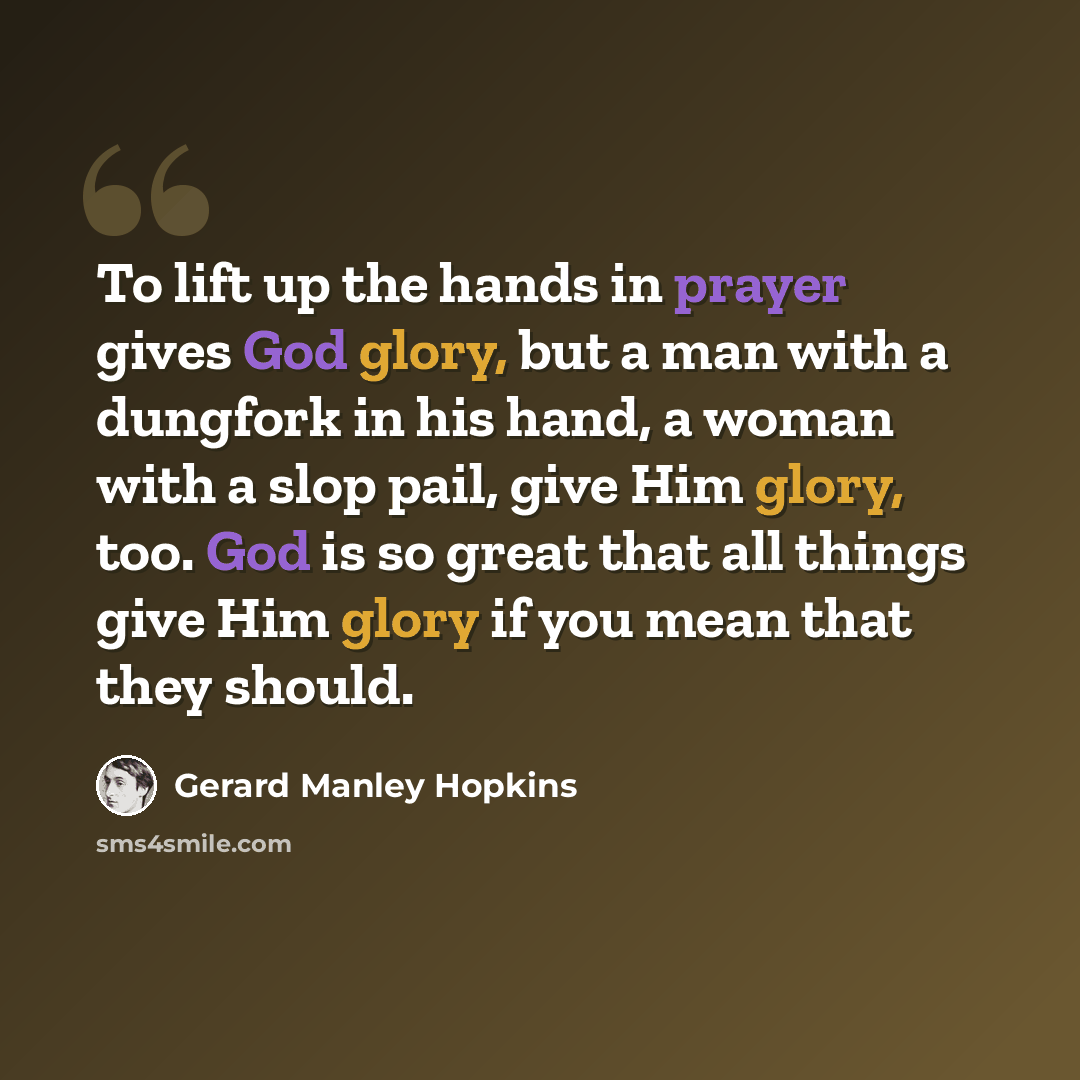 “To lift up the hands in prayer gives God glory, but a man with a dungfork in his hand, a woman with a slop pail, give Him glory, too. God is so great that all things give Him glory if you mean that they should.” quote by Gerard Manley Hopkins