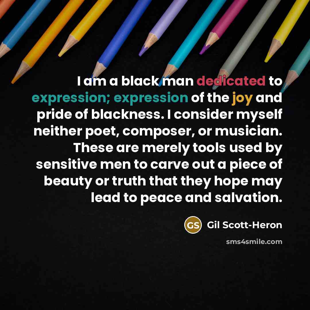 “I am a black man dedicated to expression; expression of the joy and pride of blackness. I consider myself neither poet, composer, or musician. These are merely tools used by sensitive men to carve out a piece of beauty or truth that they hope may lead to peace and salvation.” quote by Gil Scott-Heron