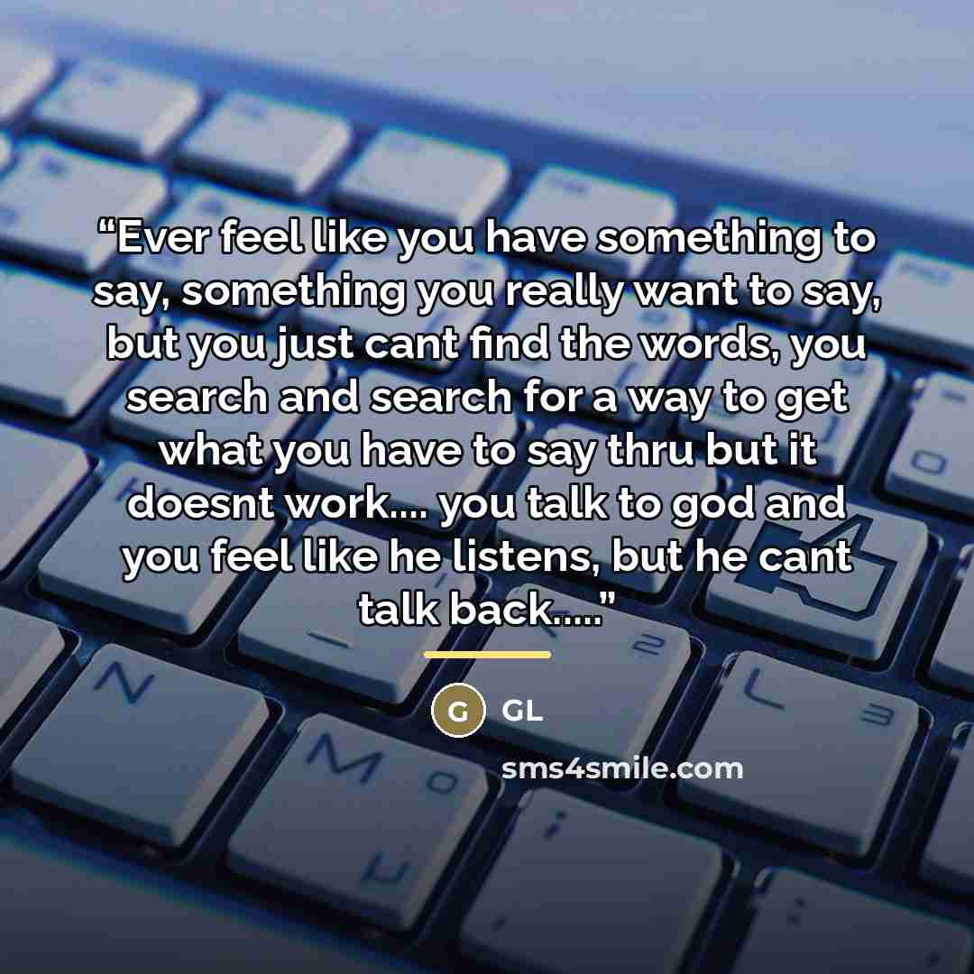 “Ever feel like you have something to say, something you really want to say, but you just cant find the words, you search and search for a way to get what you have to say thru but it doesnt work… you talk to god and you feel like he listens, but he cant talk back…” quote by Gl
