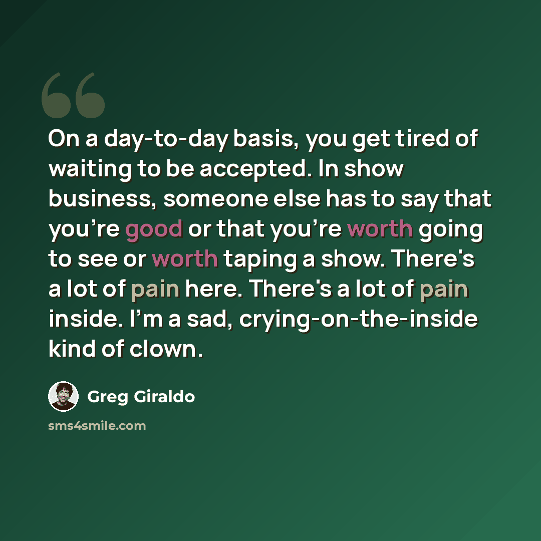 “On a day-to-day basis, you get tired of waiting to be accepted. In show business, someone else has to say that you're good or that you're worth going to see or worth taping a show. There's a lot of pain here. There's a lot of pain inside. I'm a sad, crying-on-the-inside kind of clown.” quote by Greg Giraldo