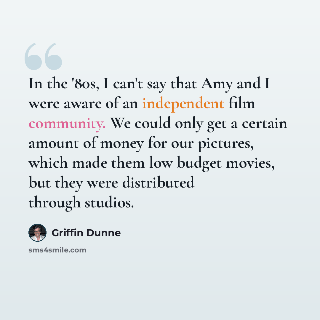 “In the '80s, I can't say that Amy and I were aware of an independent film community. We could only get a certain amount of money for our pictures, which made them low budget movies, but they were distributed through studios.” quote by Griffin Dunne