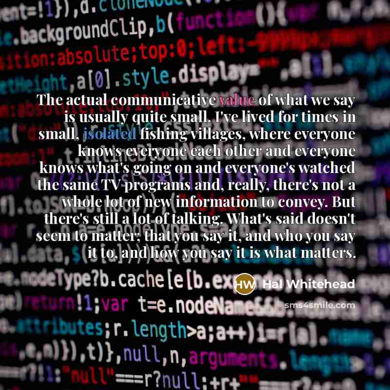 “The actual communicative value of what we say is usually quite small. I've lived for times in small, isolated fishing villages, where everyone knows everyone each other and everyone knows what's going on and everyone's watched the same TV programs and, really, there's not a whole lot of new…” quote by Hal Whitehead
