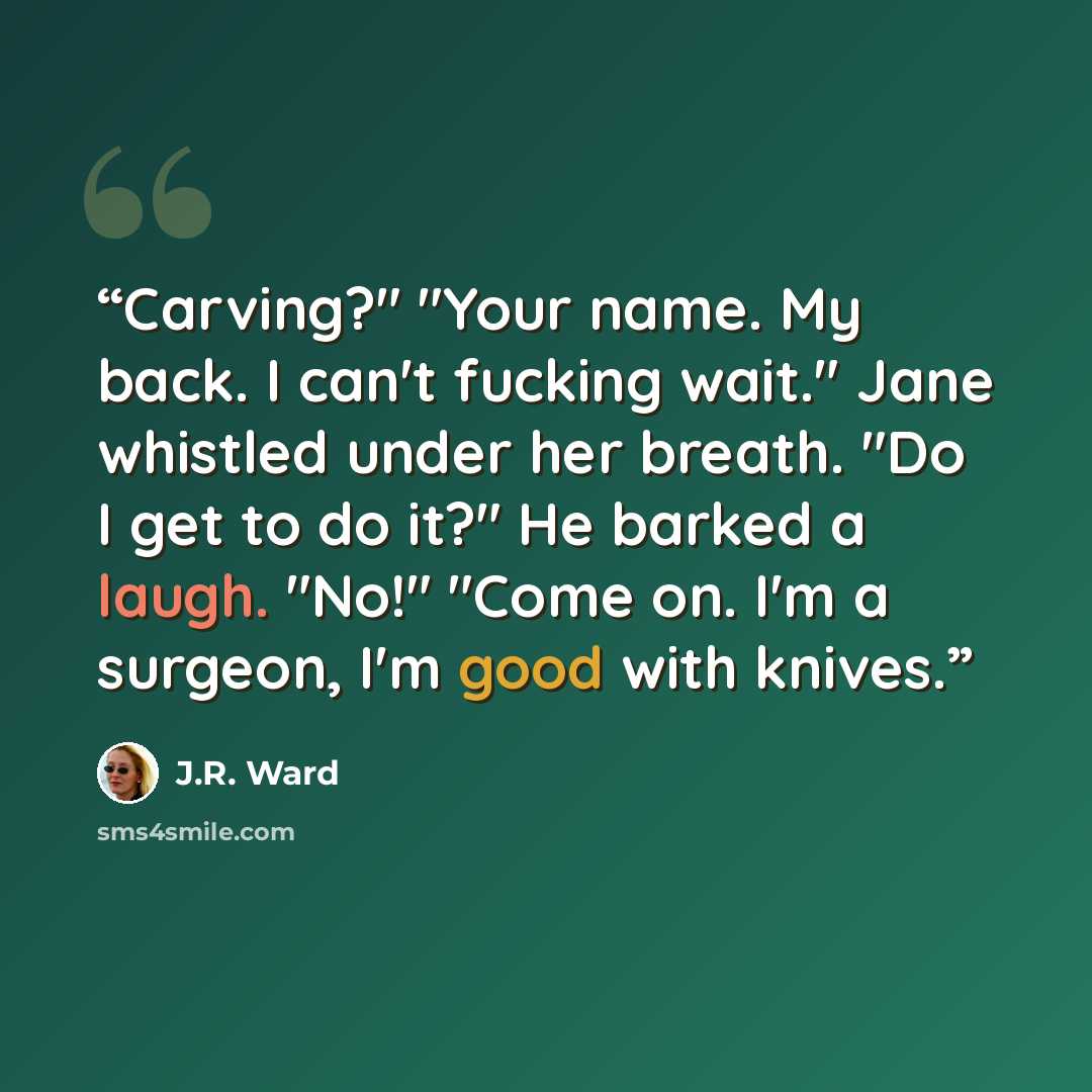 “Carving?" "Your name. My back. I can't fucking wait." Jane whistled under her breath. "Do I get to do it?" He barked a laugh. "No!" "Come on. I'm a surgeon, I'm good with knives.” quote by J.R. Ward