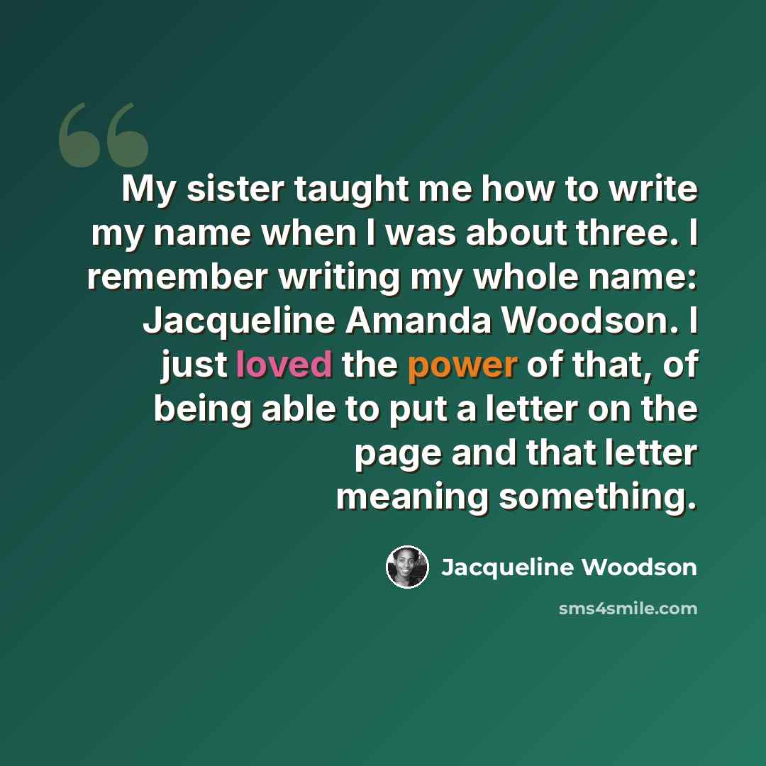 “My sister taught me how to write my name when I was about three. I remember writing my whole name: Jacqueline Amanda Woodson. I just loved the power of that, of being able to put a letter on the page and that letter meaning something.” quote by Jacqueline Woodson