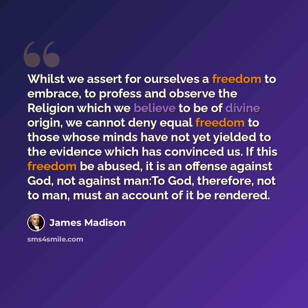 “Whilst we assert for ourselves a freedom to embrace, to profess and observe the Religion which we believe to be of divine origin, we cannot deny equal freedom to those whose minds have not yet yielded to the evidence which has convinced us. If this freedom be abused, it is an offense against God…” quote by James Madison