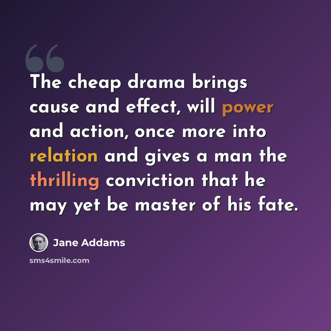 “The cheap drama brings cause and effect, will power and action, once more into relation and gives a man the thrilling conviction that he may yet be master of his fate.” quote by Jane Addams