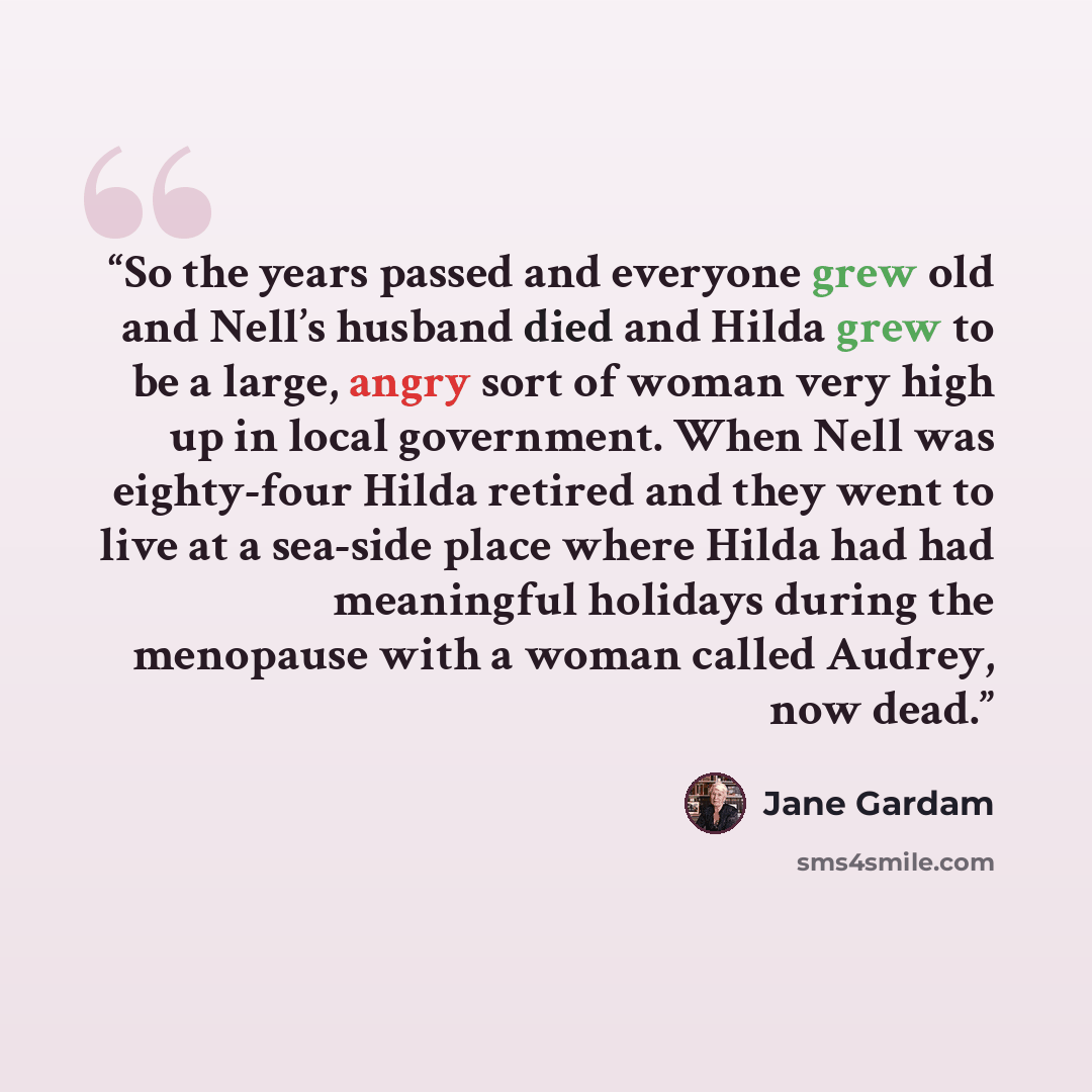 “So the years passed and everyone grew old and Nell’s husband died and Hilda grew to be a large, angry sort of woman very high up in local government. When Nell was eighty-four Hilda retired and they went to live at a sea-side place where Hilda had had meaningful holidays during the menopause with…” quote by Jane Gardam