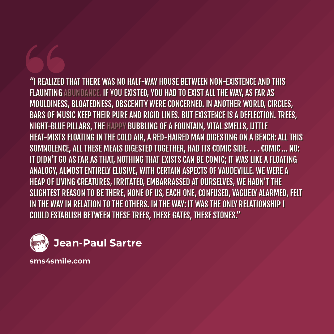 “I realized that there was no half-way house between non-existence and this flaunting abundance. If you existed, you had to exist all the way, as far as mouldiness, bloatedness, obscenity were concerned. In another world, circles, bars of music keep their pure and rigid lines. But existence is a…” quote by Jean-Paul Sartre