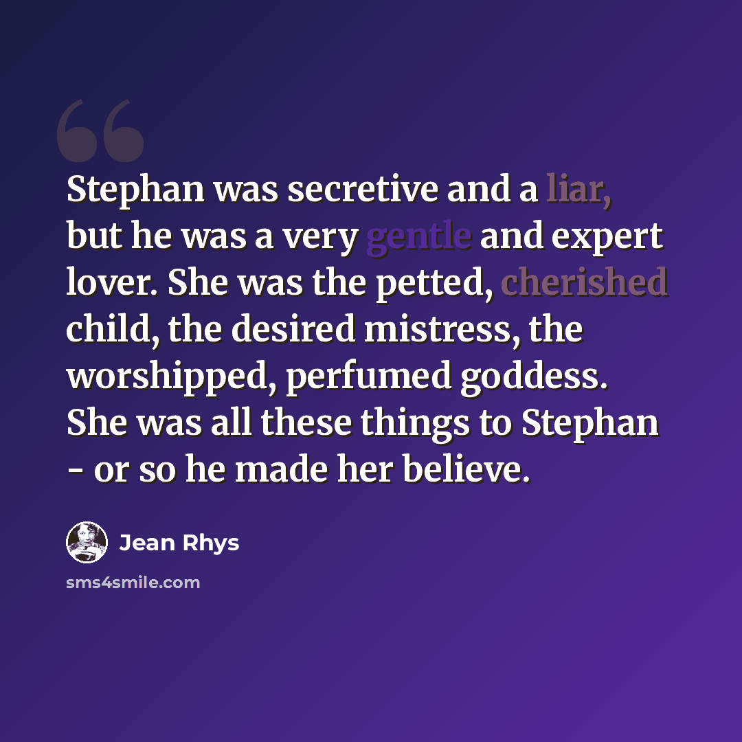 “Stephan was secretive and a liar, but he was a very gentle and expert lover. She was the petted, cherished child, the desired mistress, the worshipped, perfumed goddess. She was all these things to Stephan - or so he made her believe.” quote by Jean Rhys