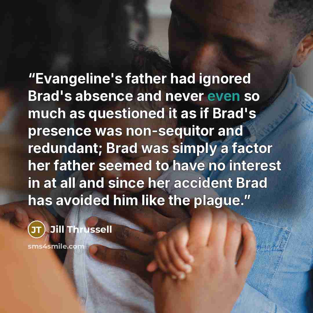 “Evangeline's father had ignored Brad's absence and never even so much as questioned it as if Brad's presence was non-sequitor and redundant; Brad was simply a factor her father seemed to have no interest in at all and since her accident Brad has avoided him like the plague.” quote by Jill Thrussell