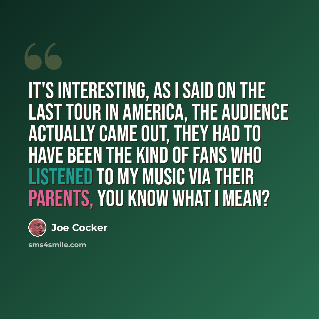 “It's interesting, as I said on the last tour in America, the audience actually came out, they had to have been the kind of fans who listened to my music via their parents, you know what I mean?” quote by Joe Cocker