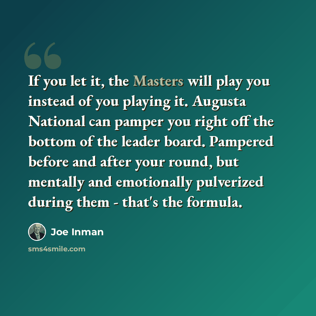 “If you let it, the Masters will play you instead of you playing it. Augusta National can pamper you right off the bottom of the leader board. Pampered before and after your round, but mentally and emotionally pulverized during them - that's the formula.” quote by Joe Inman